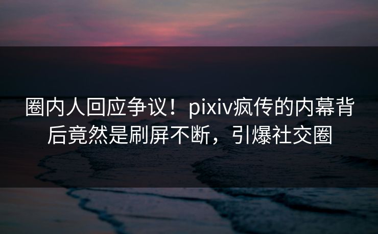 圈内人回应争议！pixiv疯传的内幕背后竟然是刷屏不断，引爆社交圈