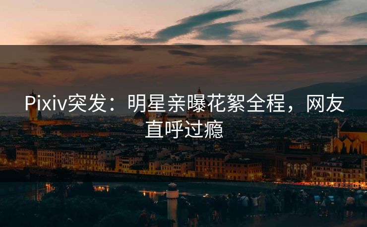 Pixiv突发：明星亲曝花絮全程，网友直呼过瘾