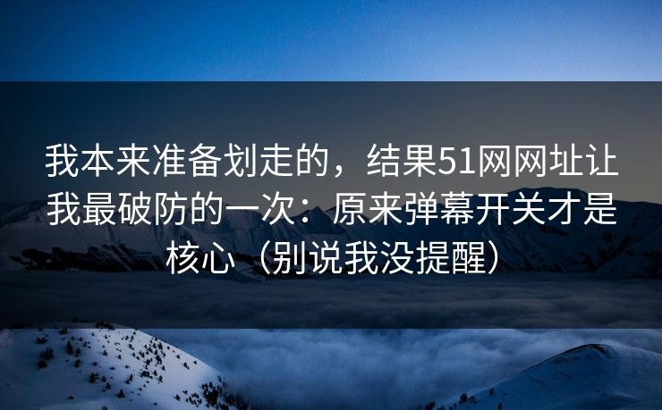我本来准备划走的，结果51网网址让我最破防的一次：原来弹幕开关才是核心（别说我没提醒）
