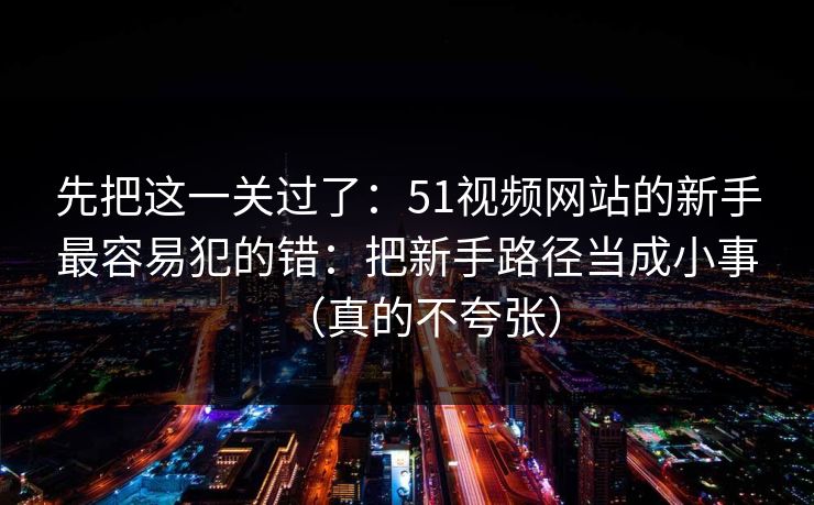 先把这一关过了：51视频网站的新手最容易犯的错：把新手路径当成小事（真的不夸张）