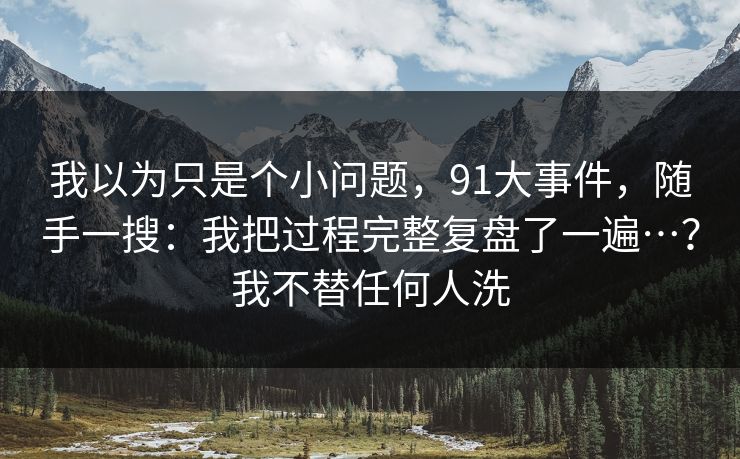 我以为只是个小问题，91大事件，随手一搜：我把过程完整复盘了一遍…？我不替任何人洗