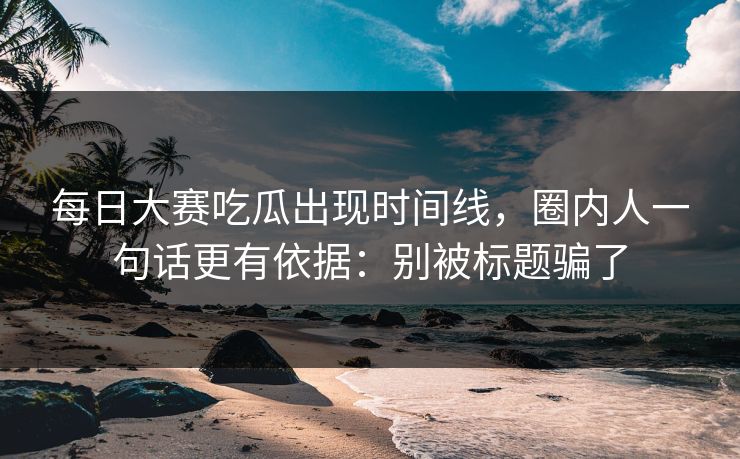 每日大赛吃瓜出现时间线，圈内人一句话更有依据：别被标题骗了