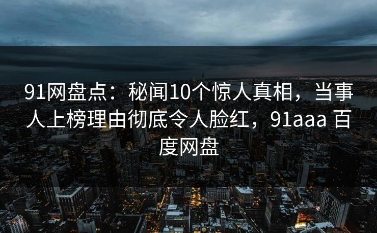 91网盘点：秘闻10个惊人真相，当事人上榜理由彻底令人脸红，91aaa 百度网盘